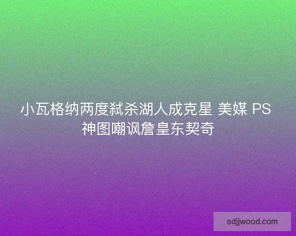 小瓦格纳两度弑杀湖人成克星 美媒 PS 神图嘲讽詹皇东契奇