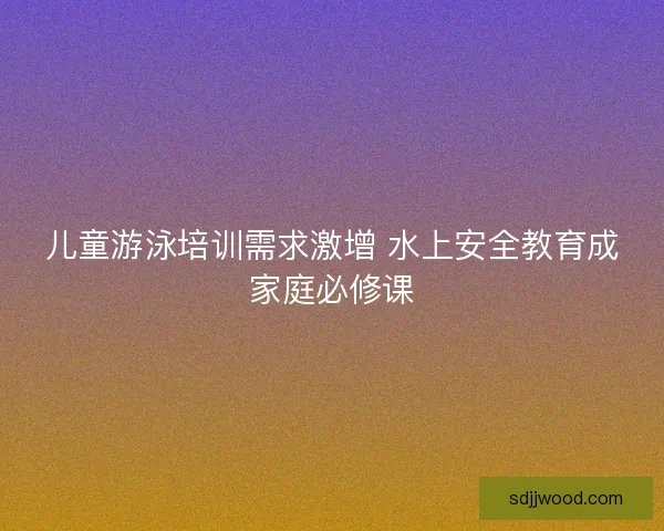 儿童游泳培训需求激增 水上安全教育成家庭必修课