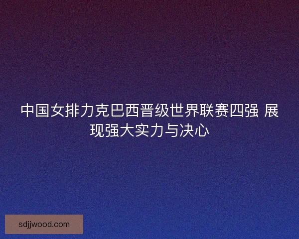 中国女排力克巴西晋级世界联赛四强 展现强大实力与决心 中国女排力克巴西晋级世界联赛四强 展现强大实力与决心