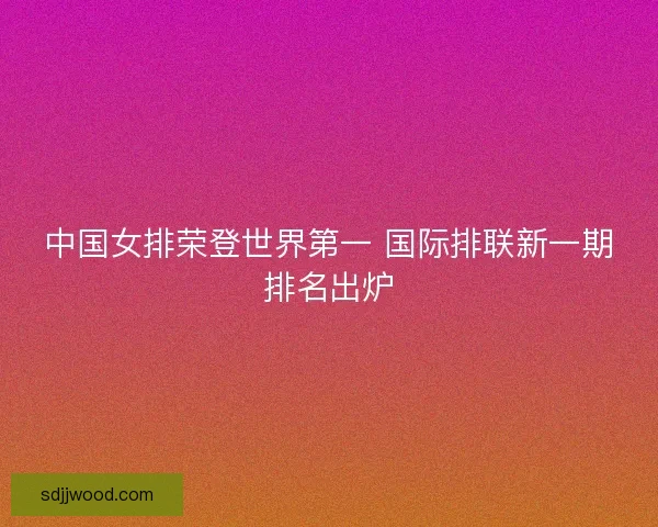 中国女排荣登世界第一 国际排联新一期排名出炉 中国女排荣登世界第一 国际排联新一期排名出炉