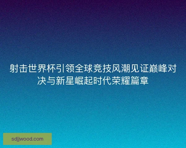 射击世界杯引领全球竞技风潮见证巅峰对决与新星崛起时代荣耀篇章 射击世界杯引领全球竞技风潮见证巅峰对决与新星崛起时代荣耀篇章