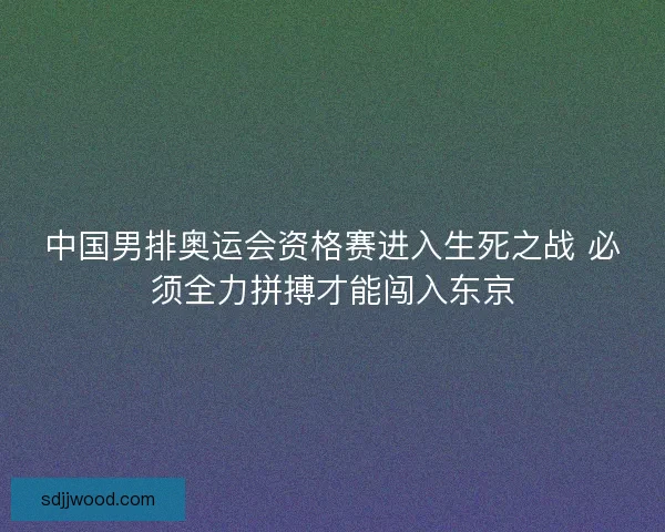 中国男排奥运会资格赛进入生死之战 必须全力拼搏才能闯入东京